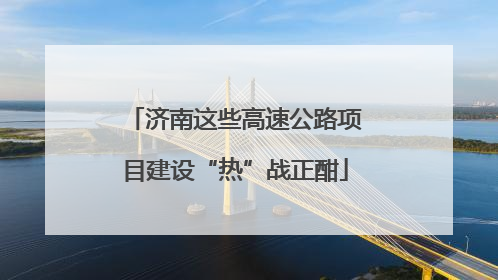 济南这些高速公路项目建设“热”战正酣