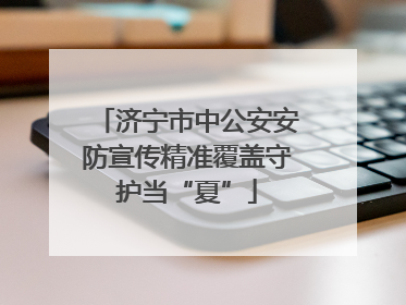 济宁市中公安安防宣传精准覆盖守护当“夏”