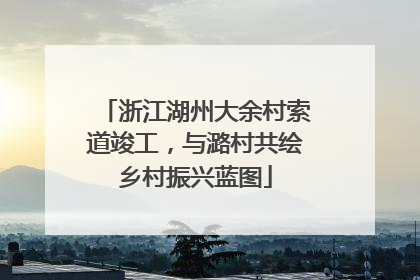 浙江湖州大余村索道竣工，与潞村共绘乡村振兴蓝图