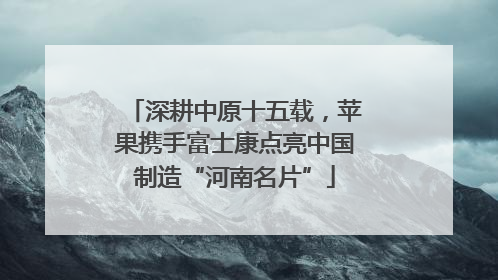 深耕中原十五载，苹果携手富士康点亮中国制造“河南名片”