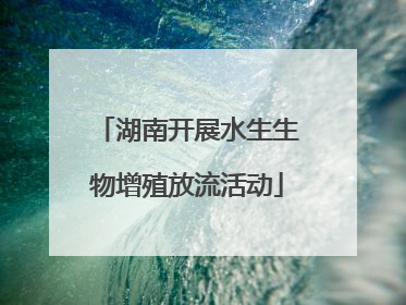 湖南开展水生生物增殖放流活动