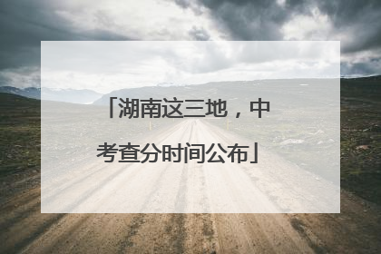 湖南这三地，中考查分时间公布
