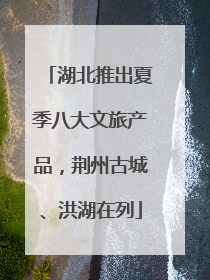 湖北推出夏季八大文旅产品，荆州古城、洪湖在列