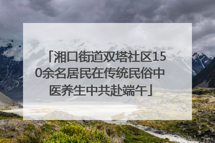 湘口街道双塔社区150余名居民在传统民俗中医养生中共赴端午