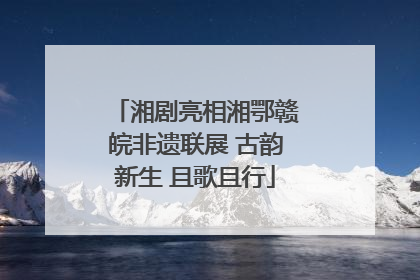 湘剧亮相湘鄂赣皖非遗联展 古韵新生 且歌且行