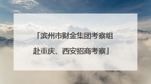 滨州市财金集团考察组赴重庆、西安招商考察