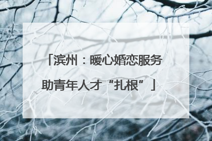 滨州：暖心婚恋服务助青年人才“扎根”