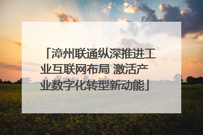 漳州联通纵深推进工业互联网布局 激活产业数字化转型新动能