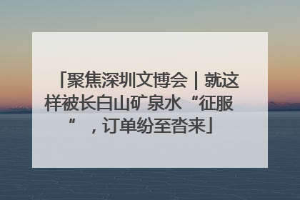 聚焦深圳文博会｜就这样被长白山矿泉水“征服”，订单纷至沓来