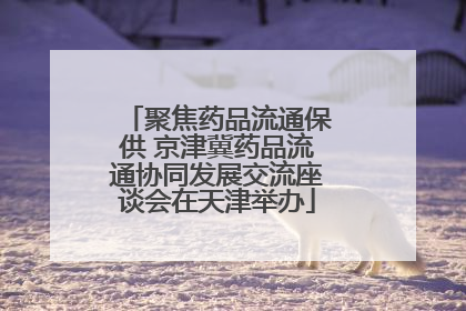 聚焦药品流通保供 京津冀药品流通协同发展交流座谈会在天津举办