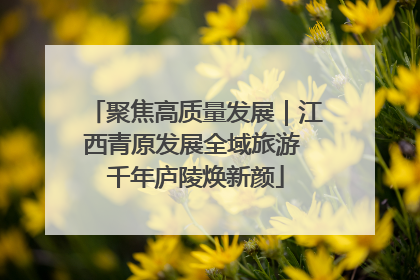 聚焦高质量发展｜江西青原发展全域旅游 千年庐陵焕新颜