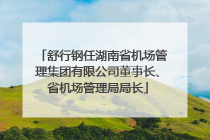 舒行钢任湖南省机场管理集团有限公司董事长、省机场管理局局长