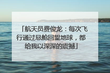 航天员费俊龙：每次飞行通过悬舱回望地球，都给我以深深的震撼