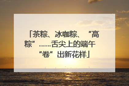 茶粽、冰咖粽、“高粽”……舌尖上的端午“卷”出新花样