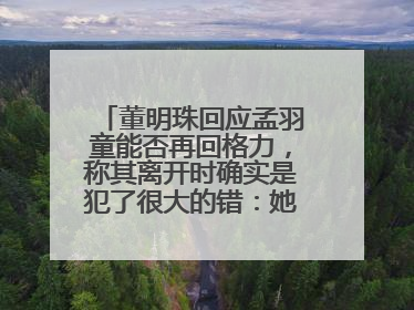 董明珠回应孟羽童能否再回格力，称其离开时确实是犯了很大的错：她对我来说是孩子