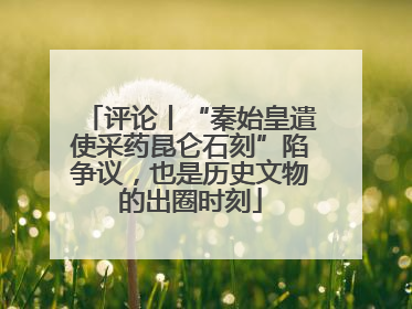 评论丨“秦始皇遣使采药昆仑石刻”陷争议，也是历史文物的出圈时刻