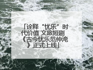 诠释“忧乐”时代价值 文旅短剧《古今忧乐范仲淹》正式上线