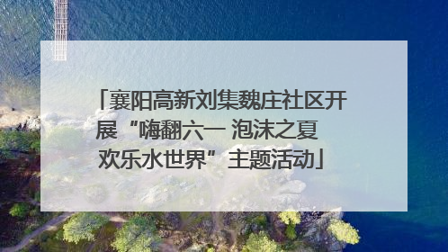 襄阳高新刘集魏庄社区开展“嗨翻六一 泡沫之夏 欢乐水世界”主题活动