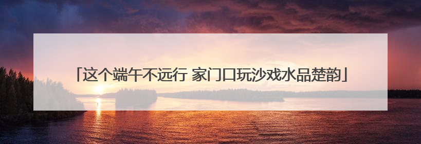 这个端午不远行 家门口玩沙戏水品楚韵