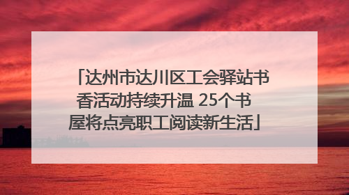 达州市达川区工会驿站书香活动持续升温 25个书屋将点亮职工阅读新生活