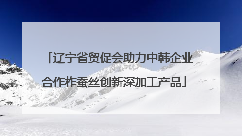 辽宁省贸促会助力中韩企业合作柞蚕丝创新深加工产品