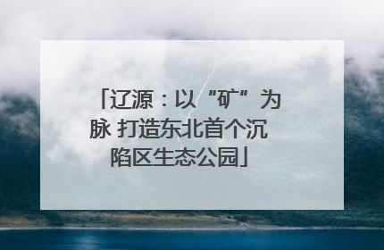 辽源：以“矿”为脉 打造东北首个沉陷区生态公园