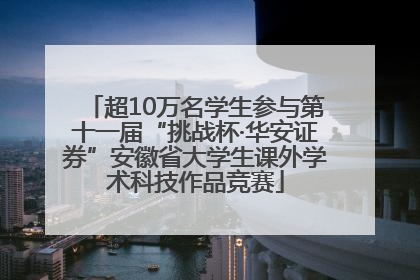 超10万名学生参与第十一届“挑战杯·华安证券”安徽省大学生课外学术科技作品竞赛