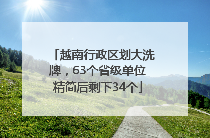 越南行政区划大洗牌，63个省级单位精简后剩下34个