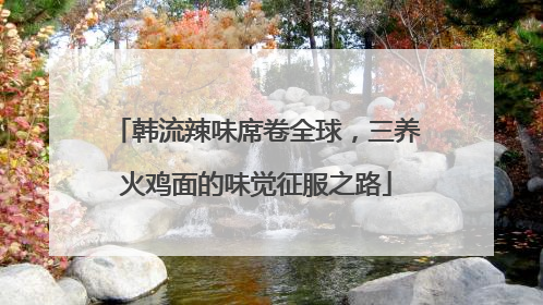 韩流辣味席卷全球，三养火鸡面的味觉征服之路