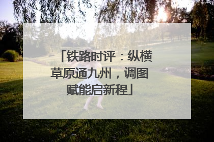铁路时评：纵横草原通九州，调图赋能启新程