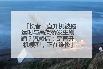 长春一直升机被拖运时与高架桥发生剐蹭？汽修店：是直升机模型，正在维修