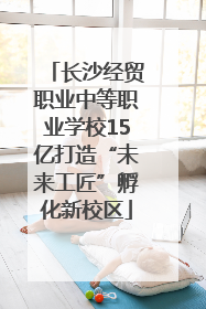 长沙经贸职业中等职业学校15亿打造“未来工匠”孵化新校区