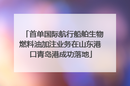 首单国际航行船舶生物燃料油加注业务在山东港口青岛港成功落地