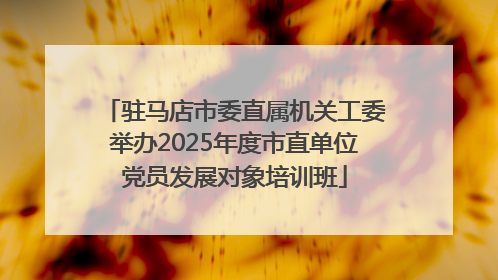 驻马店市委直属机关工委举办2025年度市直单位党员发展对象培训班