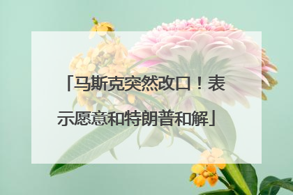 马斯克突然改口！表示愿意和特朗普和解