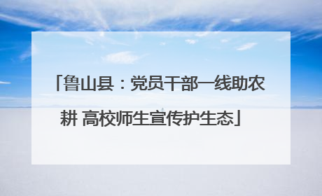 鲁山县：党员干部一线助农耕 高校师生宣传护生态