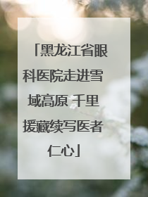 黑龙江省眼科医院走进雪域高原 千里援藏续写医者仁心