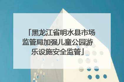 黑龙江省明水县市场监管局加强儿童公园游乐设施安全监管