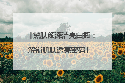 黛肤颜深洁亮白瓶：解锁肌肤透亮密码