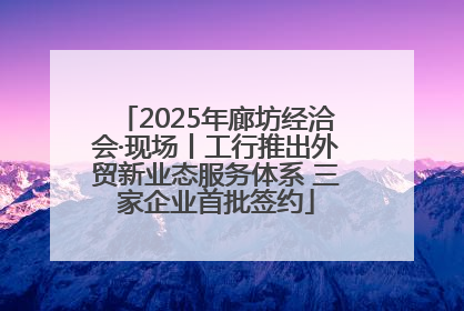 2025年廊坊经洽会·现场丨工行推出外贸新业态服务体系 三家企业首批签约