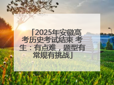 2025年安徽高考历史考试结束 考生：有点难，题型有常规有挑战