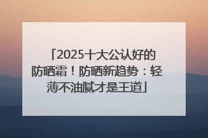 2025十大公认好的防晒霜！防晒新趋势：轻薄不油腻才是王道