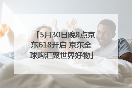 5月30日晚8点京东618开启 京东全球购汇聚世界好物