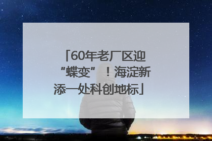 60年老厂区迎“蝶变”！海淀新添一处科创地标