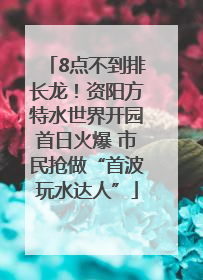 8点不到排长龙！资阳方特水世界开园首日火爆 市民抢做“首波玩水达人”